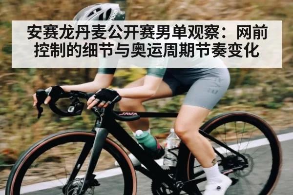 安赛龙丹麦公开赛男单观察：网前控制的细节与奥运周期节奏变化