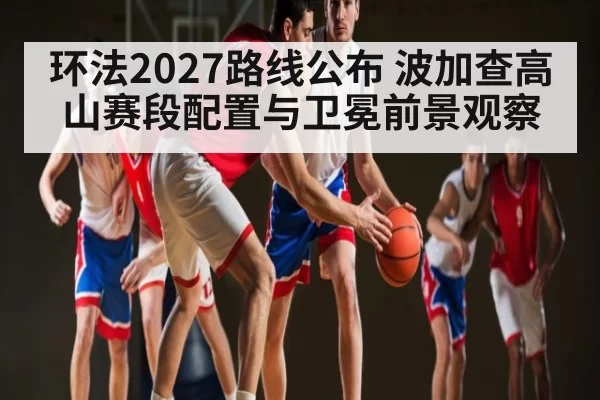 环法2027路线公布 波加查高山赛段配置与卫冕前景观察
