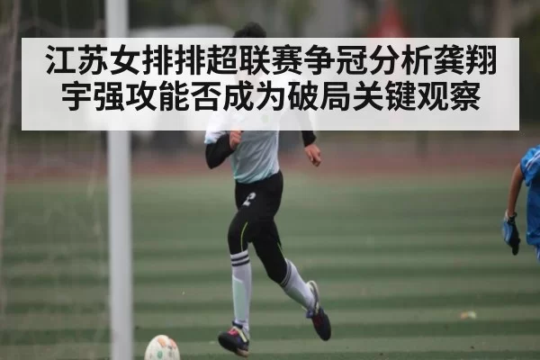 江苏女排排超联赛争冠分析龚翔宇强攻能否成为破局关键观察